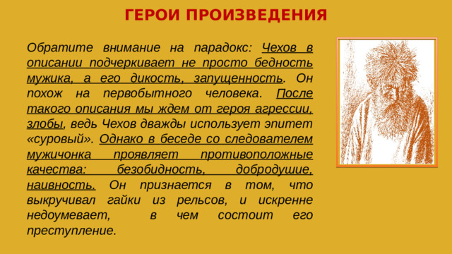 ГЕРОИ ПРОИЗВЕДЕНИЯ Обратите внимание на парадокс: Чехов в описании подчеркивает не просто бедность мужика, а его дикость, запущенность . Он похож на первобытного человека. После такого описания мы ждем от героя агрессии, злобы , ведь Чехов дважды использует эпитет «суровый». Однако в беседе со следователем мужичонка проявляет противоположные качества: безобидность, добродушие, наивность. Он признается в том, что выкручивал гайки из рельсов, и искренне недоумевает, в чем состоит его преступление.
