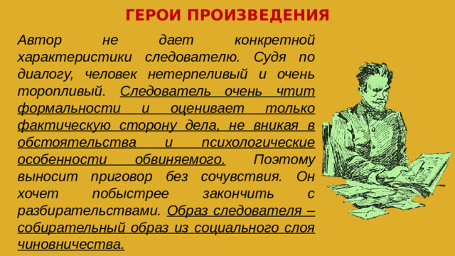ГЕРОИ ПРОИЗВЕДЕНИЯ Автор не дает конкретной характеристики следователю. Судя по диалогу, человек нетерпеливый и очень торопливый. Следователь очень чтит формальности и оценивает только фактическую сторону дела, не вникая в обстоятельства и психологические особенности обвиняемого. Поэтому выносит приговор без сочувствия. Он хочет побыстрее закончить с разбирательствами. Образ следователя – собирательный образ из социального слоя чиновничества.