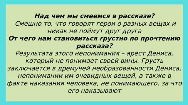 Над чем мы смеемся в рассказе?  Смешно то, что говорят герои о разных вещах и никак не поймут друг друга От чего нам становиться грустно по прочтению рассказа? Результата этого непонимания – арест Дениса, который не понимает своей вины. Грусть заключается в дремучей необразованности Дениса, непонимании им очевидных вещей, а также в факте наказания человека, не понимающего, за что его наказывают