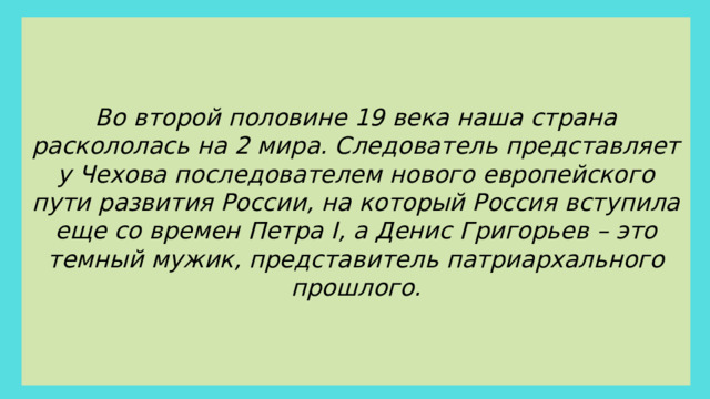 Во второй половине 19 века наша страна раскололась на 2 мира. Следователь представляет у Чехова последователем нового европейского пути развития России, на который Россия вступила еще со времен Петра I, а Денис Григорьев – это темный мужик, представитель патриархального прошлого.
