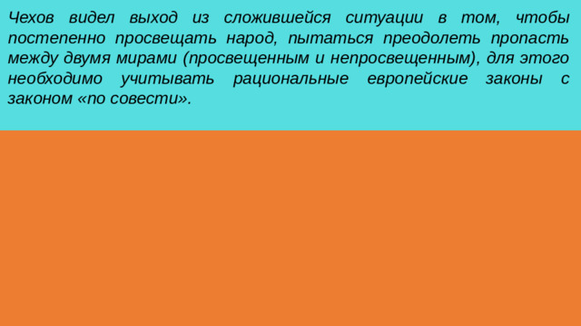 Чехов видел выход из сложившейся ситуации в том, чтобы постепенно просвещать народ, пытаться преодолеть пропасть между двумя мирами (просвещенным и непросвещенным), для этого необходимо учитывать рациональные европейские законы с законом «по совести».