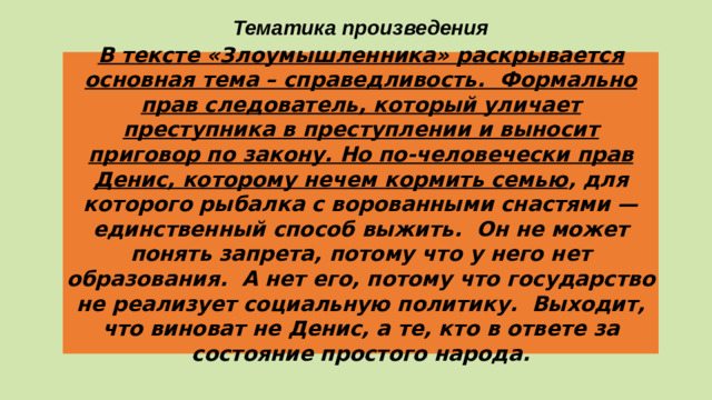 Тематика произведения В тексте «Злоумышленника» раскрывается основная тема – справедливость. Формально прав следователь, который уличает преступника в преступлении и выносит приговор по закону. Но по-человечески прав Денис, которому нечем кормить семью , для которого рыбалка с ворованными снастями — единственный способ выжить. Он не может понять запрета, потому что у него нет образования. А нет его, потому что государство не реализует социальную политику. Выходит, что виноват не Денис, а те, кто в ответе за состояние простого народа.