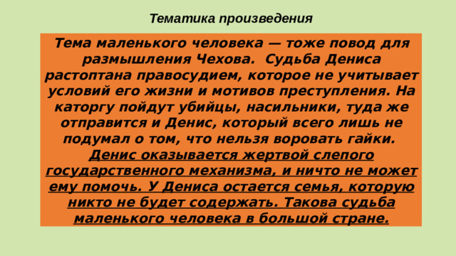 Тематика произведения Тема маленького человека — тоже повод для размышления Чехова. Судьба Дениса растоптана правосудием, которое не учитывает условий его жизни и мотивов преступления. На каторгу пойдут убийцы, насильники, туда же отправится и Денис, который всего лишь не подумал о том, что нельзя воровать гайки. Денис оказывается жертвой слепого государственного механизма, и ничто не может ему помочь. У Дениса остается семья, которую никто не будет содержать. Такова судьба маленького человека в большой стране.