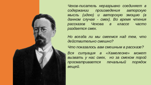 Чехов-писатель неразрывно соединяет в содержании произведения авторскую мысль (идею) и авторскую эмоцию (в данном случае - смех). Во время чтения рассказов Чехова в классе часто раздается смех. Но всегда ли мы смеемся над тем, что действительно смешно? Что показалось вам смешным в рассказе? Вся ситуация в «Хамелеоне» может вызвать у нас смех, но за смехом порой просматривается печальный порядок вещей.