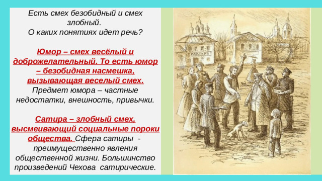Есть смех безобидный и смех злобный. О каких понятиях идет речь?  Юмор – смех весёлый и доброжелательный. То есть юмор – безобидная насмешка, вызывающая веселый смех. Предмет юмора – частные недостатки, внешность, привычки.  Сатира – злобный смех, высмеивающий социальные пороки общества. Сфера сатиры - преимущественно явления общественной жизни. Большинство произведений Чехова сатирические.