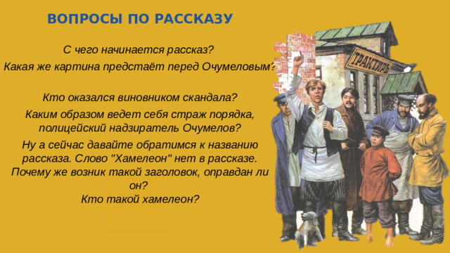 ВОПРОСЫ ПО РАССКАЗУ С чего начинается рассказ? Какая же картина предстаёт перед Очумеловым? Кто оказался виновником скандала? Каким образом ведет себя страж порядка, полицейский надзиратель Очумелов? Ну а сейчас давайте обратимся к названию рассказа. Слово 
