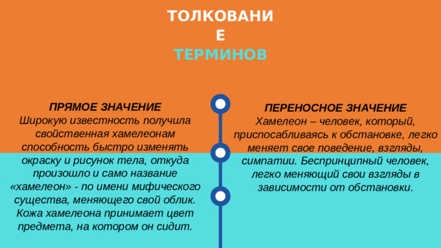 ТОЛКОВАНИЕ ТЕРМИНОВ ПРЯМОЕ ЗНАЧЕНИЕ Широкую известность получила свойственная хамелеонам способность быстро изменять окраску и рисунок тела, откуда произошло и само название «хамелеон» - по имени мифического существа, меняющего свой облик. Кожа хамелеона принимает цвет предмета, на котором он сидит. ПЕРЕНОСНОЕ ЗНАЧЕНИЕ Хамелеон – человек, который, приспосабливаясь к обстановке, легко меняет свое поведение, взгляды, симпатии. Беспринципный человек, легко меняющий свои взгляды в зависимости от обстановки.
