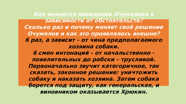Как меняется поведение Очумелова в зависимости от обстоятельств? Сколько раз и почему меняет своё решение Очумелов и как это проявлялось внешне? 6 раз, а зависит - от чина предполагаемого хозяина собаки. 6 смен интонаций - от начальственно - повелительных до рабски – трусливой. Первоначально звучит категоричное, так сказать, законное решение: уничтожить собаку и наказать хозяина. Затем собака берется под защиту, как генеральская, и виновником оказывается Хрюкин.