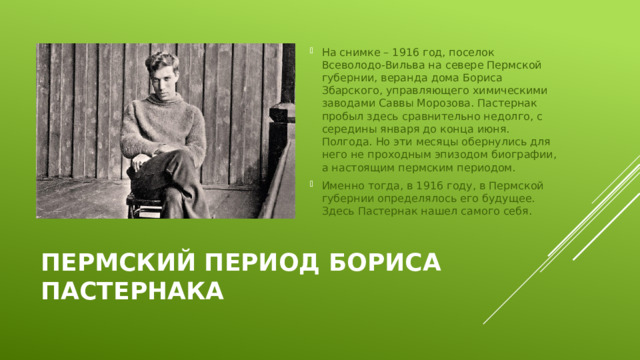 На снимке – 1916 год, поселок Всеволодо-Вильва на севере Пермской губернии, веранда дома Бориса Збарского, управляющего химическими заводами Саввы Морозова. Пастернак пробыл здесь сравнительно недолго, с середины января до конца июня. Полгода. Но эти месяцы обернулись для него не проходным эпизодом биографии, а настоящим пермским периодом. Именно тогда, в 1916 году, в Пермской губернии определялось его будущее. Здесь Пастернак нашел самого себя.