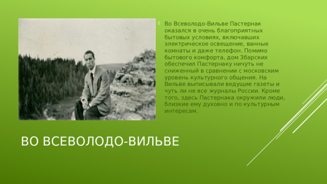 Во Всеволодо-Вильве Пастернак оказался в очень благоприятных бытовых условиях, включавших электрическое освещение, ванные комнаты и даже телефон. Помимо бытового комфорта, дом Збарских обеспечил Пастернаку ничуть не сниженный в сравнении с московским уровень культурного общения. На Вильве выписывали ведущие газеты и чуть ли не все журналы России. Кроме того, здесь Пастернака окружили люди, близкие ему духовно и по культурным интересам.