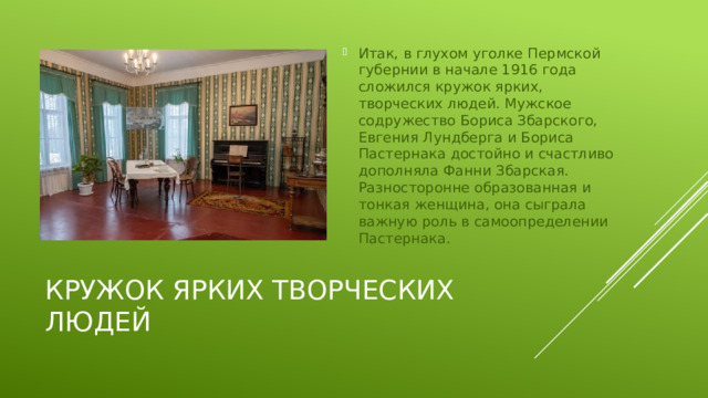 Итак, в глухом уголке Пермской губернии в начале 1916 года сложился кружок ярких, творческих людей. Мужское содружество Бориса Збарского, Евгения Лундберга и Бориса Пастернака достойно и счастливо дополняла Фанни Збарская. Разносторонне образованная и тонкая женщина, она сыграла важную роль в самоопределении Пастернака.