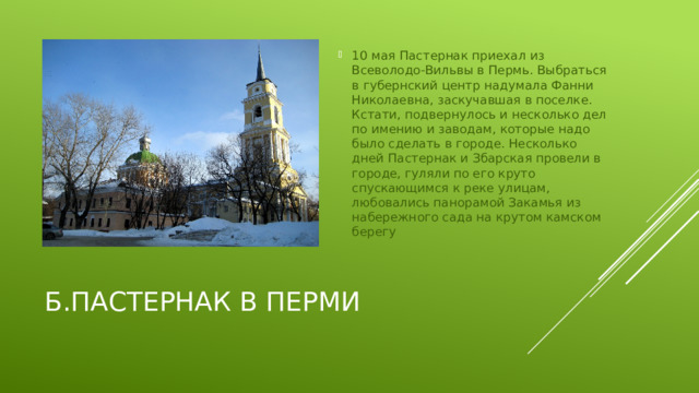 10 мая Пастернак приехал из Всеволодо-Вильвы в Пермь. Выбраться в губернский центр надумала Фанни Николаевна, заскучавшая в поселке. Кстати, подвернулось и несколько дел по имению и заводам, которые надо было сделать в городе. Несколько дней Пастернак и Збарская провели в городе, гуляли по его круто спускающимся к реке улицам, любовались панорамой Закамья из набережного сада на крутом камском берегу
