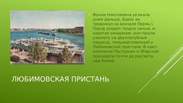 Фанни Николаевна уезжала днем раньше, Борис ее провожал на вокзале Пермь I. Поезд уходил поздно ночью, и, коротая ожидание, они пошли ужинать на двухпалубный пароход, пришвартованный у Любимовской пристани. В кают-компании Пастернак и Збарская просидели почти до рассвета над Камой.