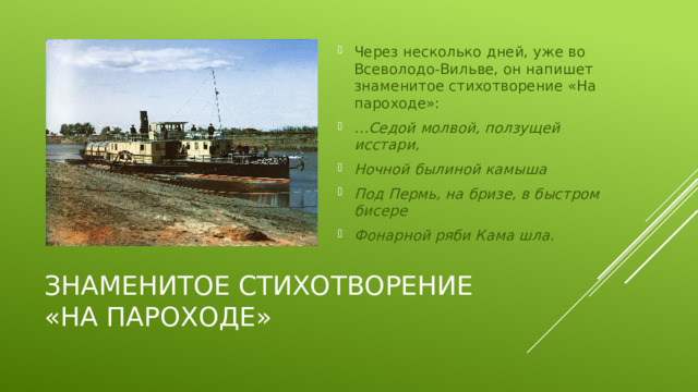 Через несколько дней, уже во Всеволодо-Вильве, он напишет знаменитое стихотворение «На пароходе»: … Седой молвой, ползущей исстари, Ночной былиной камыша Под Пермь, на бризе, в быстром бисере Фонарной ряби Кама шла.