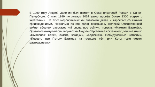 В 1999 году Андрей Зеленин был принят в Союз писателей России в Санкт-Петербурге. С мая 1999 по январь 2014 автор провёл более 2300 встреч с читателями. На этих мероприятиях он знакомил детей и взрослых со своими произведениями. Несколько из его работ посвящены Великой Отечественной войне: сборник рассказов «И снова про войну», повесть «Мамкин Василёк». Однако основную часть творчества Андрея Сергеевича составляют детские книги: «Цыплёнок: Стихи, сказки, загадки», «Корюшкин. Невыдуманные истории», «Повесть про Петьку Ёжикова из третьего «б», или Коты тоже умеют разговаривать».