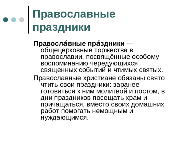 Православные праздники Правосла́вные пра́здники  — общецерковные торжества в православии, посвящённые особому воспоминанию чередующихся священных событий и чтимых святых. Православные христиане обязаны свято чтить свои праздники: заранее готовиться к ним молитвой и постом, в дни праздников посещать храм и причащаться, вместо своих домашних работ помогать немощным и нуждающимся.