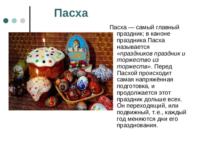 Пасха Пасха — самый главный праздник; в каноне праздника Пасха называется «праздников праздник и торжество из торжеств» . Перед Пасхой происходит самая напряжённая подготовка, и продолжается этот праздник дольше всех. Он переходящий, или подвижный, т.е., каждый год меняются дни его празднования.