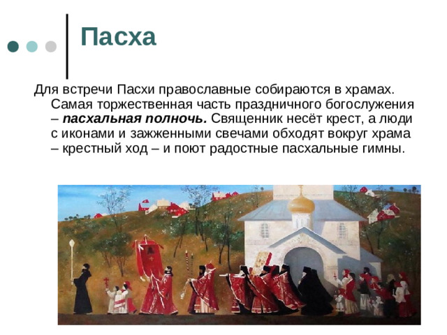 Пасха Для встречи Пасхи православные собираются в храмах. Самая торжественная часть праздничного богослужения – пасхальная полночь. Священник несёт крест, а люди с иконами и зажженными свечами обходят вокруг храма – крестный ход – и поют радостные пасхальные гимны.