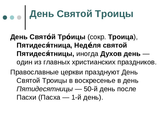 День Святой Троицы День Свято́й Тро́ицы (сокр. Троица ), Пятидеся́тница,  Неде́ля святой Пятидеся́тницы, иногда Духов день — один из главных христианских праздников. Православные церкви празднуют День Святой Троицы в воскресенье в день Пятидесятницы — 50-й день после Пасхи (Пасха — 1-й день).