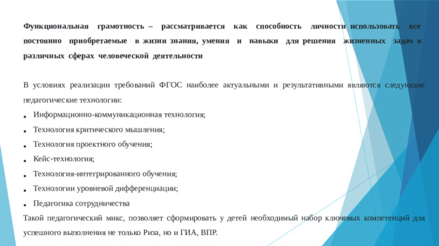Функциональная грамотность – рассматривается как способность личности использовать все постоянно приобретаемые в жизни знания, умения и навыки для решения жизненных задач в различных сферах человеческой деятельности В условиях реализации требований ФГОС наиболее актуальными и результативными являются следующие педагогические технологии: Информационно-коммуникационная технология; Технология критического мышления; Технология проектного обучения; Кейс-технология; Технология-интегрированного обучения; Технологии уровневой дифференциации; Педагогика сотрудничества Такой педагогический микс, позволяет сформировать у детей необходимый набор ключевых компетенций для успешного выполнения не только Риза, но и ГИА, ВПР.