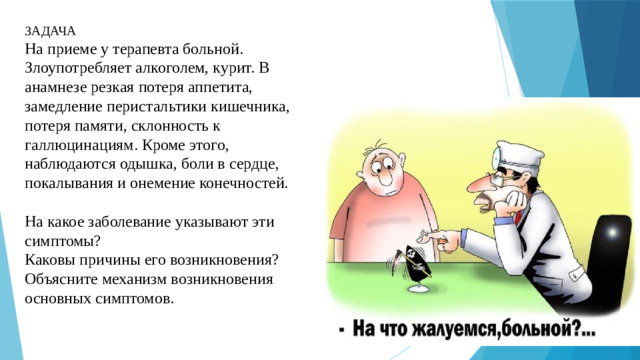 ЗАДАЧА На приеме у терапевта больной. Злоупотребляет алкоголем, курит. В анамнезе резкая потеря аппетита, замедление перистальтики кишечника, потеря памяти, склонность к галлюцинациям. Кроме этого, наблюдаются одышка, боли в сердце, покалывания и онемение конечностей. На какое заболевание указывают эти симптомы? Каковы причины его возникновения? Объясните механизм возникновения основных симптомов.