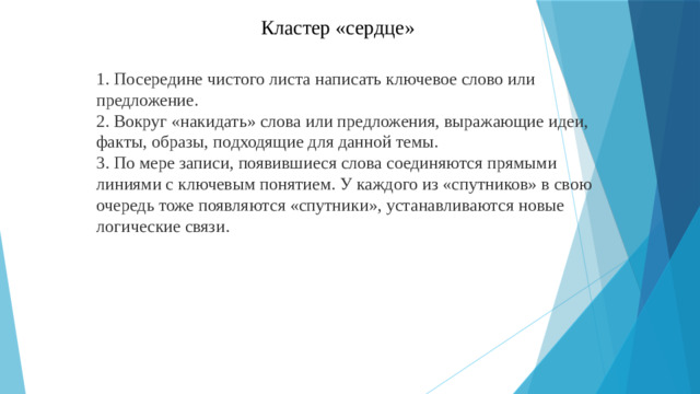 Кластер «сердце» 1. Посередине чистого листа написать ключевое слово или предложение. 2. Вокруг «накидать» слова или предложения, выражающие идеи, факты, образы, подходящие для данной темы. 3. По мере записи, появившиеся слова соединяются прямыми линиями с ключевым понятием. У каждого из «спутников» в свою очередь тоже появляются «спутники», устанавливаются новые логические связи.