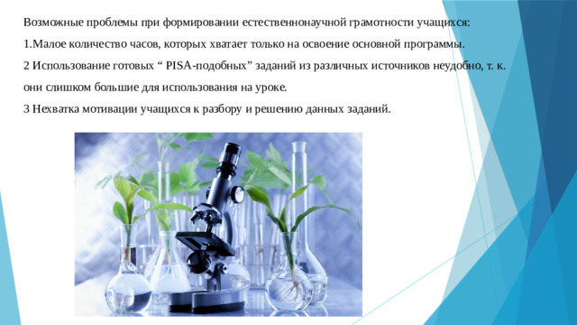 Возможные проблемы при формировании естественнонаучной грамотности учащихся: 1.Малое количество часов, которых хватает только на освоение основной программы. 2 Использование готовых “ PISA-подобных” заданий из различных источников неудобно, т. к. они слишком большие для использования на уроке. 3 Нехватка мотивации учащихся к разбору и решению данных заданий.