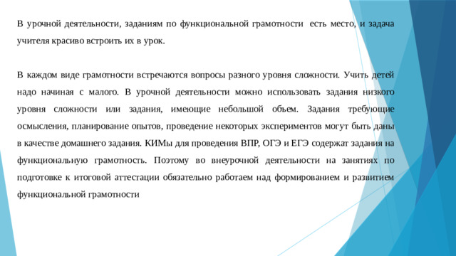 В урочной деятельности, заданиям по функциональной грамотности  есть место, и задача учителя красиво встроить их в урок. В каждом виде грамотности встречаются вопросы разного уровня сложности. Учить детей надо начиная с малого. В урочной деятельности можно использовать задания низкого уровня сложности или задания, имеющие небольшой объем. Задания требующие осмысления, планирование опытов, проведение некоторых экспериментов могут быть даны в качестве домашнего задания. КИМы для проведения ВПР, ОГЭ и ЕГЭ содержат задания на функциональную грамотность. Поэтому во внеурочной деятельности на занятиях по подготовке к итоговой аттестации обязательно работаем над формированием и развитием функциональной грамотности