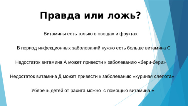 Правда или ложь? Витамины есть только в овощах и фруктах В период инфекционных заболеваний нужно есть больше витамина С Недостаток витамина А может привести к заболеванию «бери-бери» Недостаток витамина Д может привести к заболеванию «куриная слепота» Уберечь детей от рахита можно с помощью витамина Е