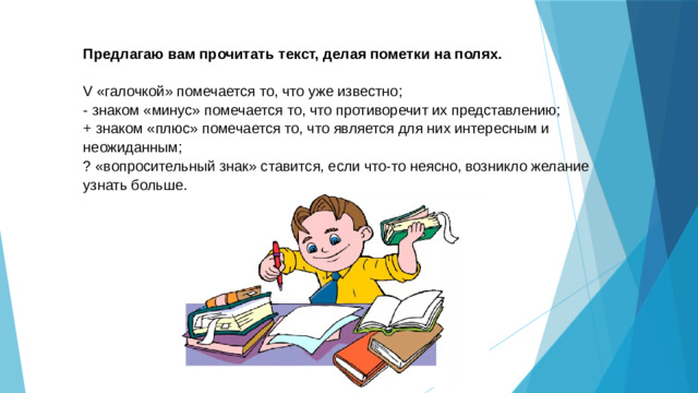 Предлагаю вам прочитать текст, делая пометки на полях. V «галочкой» помечается то, что уже известно; - знаком «минус» помечается то, что противоречит их представлению; + знаком «плюс» помечается то, что является для них интересным и неожиданным; ? «вопросительный знак» ставится, если что-то неясно, возникло желание узнать больше.