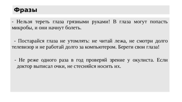Фразы - Нельзя тереть глаза грязными руками! В глаза могут попасть микробы, и они начнут болеть.    - Постарайся глаза не утомлять: не читай лежа, не смотри долго телевизор и не работай долго за компьютером. Береги свои глаза!    - Не реже одного раза в год проверяй зрение у окулиста. Если доктор выписал очки, не стесняйся носить их. 