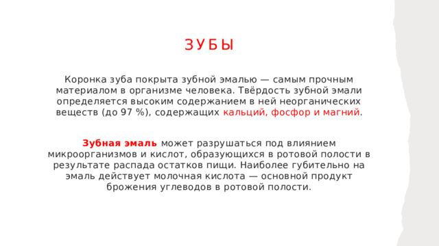 Зубы Коронка зуба покрыта зубной эмалью — самым прочным материалом в организме человека. Твёрдость зубной эмали определяется высоким содержанием в ней неорганических веществ (до 97 %), содержащих кальций, фосфор и магний . Зубная эмаль может разрушаться под влиянием микроорганизмов и кислот, образующихся в ротовой полости в результате распада остатков пищи. Наиболее губительно на эмаль действует молочная кислота — основной продукт брожения углеводов в ротовой полости.