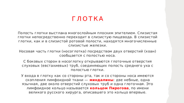 глотка Полость глотки выстлана многослойным плоским эпителием. Слизистая глотки непосредственно переходит в слизистую пищевода. В слизистой глотки, как и в слизистой ротовой полости, находятся многочисленные слизистые железки. Носовая часть глотки (носоглотка) посредством двух отверстий (хоан) сообщается с полостью носа. С боковых сторон в носоглотку открываются глоточные отверстия слуховых (евстахиевых) труб, соединяющих полость среднего уха с полостью глотки. У входа в глотку как со стороны рта, так и со стороны носа имеются скопления лимфоидной ткани — миндалины : две небные, одна язычная, две около отверстий слуховых труб и одна глоточная. Это лимфоидное кольцо называется кольцом Пирогова , по имени великого русского хирурга, описавшего это кольцо впервые. 1