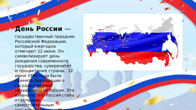 День России  — государственный праздник Российской Федерации, который ежегодно отмечают 12 июня. Он символизирует день рождения современного государства, суверенитет и процветание страны.  12 июня 1990 года была принята Декларация о государственной независимости России. Это означало, что Россия стала отдельным, самостоятельным государством, основанным на принципах равноправия и партнёрства.
