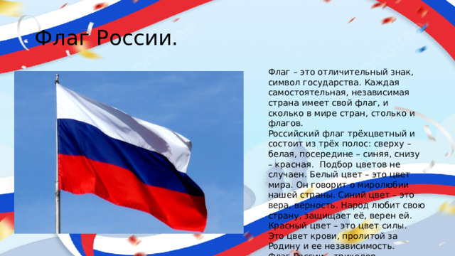 Флаг России. Флаг – это отличительный знак, символ государства. Каждая самостоятельная, независимая страна имеет свой флаг, и сколько в мире стран, столько и флагов. Российский флаг трёхцветный и состоит из трёх полос: сверху – белая, посередине – синяя, снизу – красная.  Подбор цветов не случаен. Белый цвет – это цвет мира. Он говорит о миролюбии нашей страны. Синий цвет – это вера, верность. Народ любит свою страну, защищает её, верен ей. Красный цвет – это цвет силы. Это цвет крови, пролитой за Родину и ее независимость. Флаг России – триколор