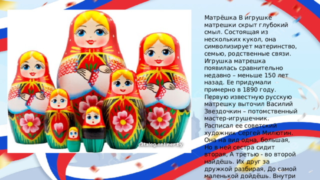 Матрёшка В игрушке матрешки скрыт глубокий смыл. Состоящая из нескольких кукол, она символизирует материнство, семью, родственные связи. Игрушка матрешка появилась сравнительно недавно – меньше 150 лет назад. Ее придумали примерно в 1890 году. Первую известную русскую матрешку выточил Василий Звездочкин – потомственный мастер-игрушечник. Расписал ее советский художник Сергей Милютин. Она на вид одна, большая, Но в ней сестра сидит вторая, А третью - во второй найдёшь. Их друг за дружкой разбирая, До самой маленькой дойдёшь. Внутри их всех - малютка, крошка. Всё вместе - сувенир .. Матрешка