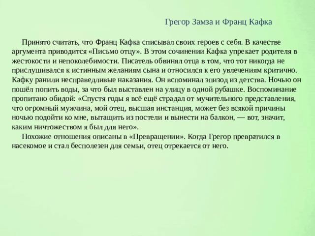 Грегор Замза и Франц Кафка  Принято считать, что Франц Кафка списывал своих героев с себя. В качестве аргумента приводится «Письмо отцу». В этом сочинении Кафка упрекает родителя в жестокости и непоколебимости. Писатель обвинял отца в том, что тот никогда не прислушивался к истинным желаниям сына и относился к его увлечениям критично. Кафку ранили несправедливые наказания. Он вспоминал эпизод из детства. Ночью он пошёл попить воды, за что был выставлен на улицу в одной рубашке. Воспоминание пропитано обидой: «Спустя годы я всё ещё страдал от мучительного представления, что огромный мужчина, мой отец, высшая инстанция, может без всякой причины ночью подойти ко мне, вытащить из постели и вынести на балкон, — вот, значит, каким ничтожеством я был для него».  Похожие отношения описаны в «Превращении». Когда Грегор превратился в насекомое и стал бесполезен для семьи, отец отрекается от него.