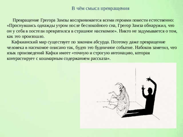 В чём смысл превращения  Превращение Грегора Замзы воспринимается всеми героями повести естественно: «Проснувшись однажды утром после беспокойного сна, Грегор Замза обнаружил, что он у себя в постели превратился в страшное насекомое». Никто не задумывается о том, как это произошло.  Кафкианский мир существует по законам абсурда. Поэтому даже превращение человека в насекомое описано так, будто это будничное событие. Набоков заметил, что язык произведений Кафки имеет «точную и строгую интонацию, которая контрастирует с кошмарным содержанием рассказа».