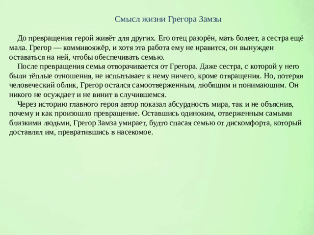 Смысл жизни Грегора Замзы  До превращения герой живёт для других. Его отец разорён, мать болеет, а сестра ещё мала. Грегор — коммивояжёр, и хотя эта работа ему не нравится, он вынужден оставаться на ней, чтобы обеспечивать семью.  После превращения семья отворачивается от Грегора. Даже сестра, с которой у него были тёплые отношения, не испытывает к нему ничего, кроме отвращения. Но, потеряв человеческий облик, Грегор остался самоотверженным, любящим и понимающим. Он никого не осуждает и не винит в случившемся.  Через историю главного героя автор показал абсурдность мира, так и не объяснив, почему и как произошло превращение. Оставшись одиноким, отверженным самыми близкими людьми, Грегор Замза умирает, будто спасая семью от дискомфорта, который доставлял им, превратившись в насекомое.