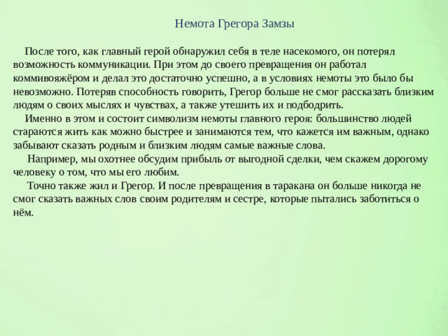 Немота Грегора Замзы  После того, как главный герой обнаружил себя в теле насекомого, он потерял возможность коммуникации. При этом до своего превращения он работал коммивояжёром и делал это достаточно успешно, а в условиях немоты это было бы невозможно. Потеряв способность говорить, Грегор больше не смог рассказать близким людям о своих мыслях и чувствах, а также утешить их и подбодрить.  Именно в этом и состоит символизм немоты главного героя: большинство людей стараются жить как можно быстрее и занимаются тем, что кажется им важным, однако забывают сказать родным и близким людям самые важные слова.  Например, мы охотнее обсудим прибыль от выгодной сделки, чем скажем дорогому человеку о том, что мы его любим.  Точно также жил и Грегор. И после превращения в таракана он больше никогда не смог сказать важных слов своим родителям и сестре, которые пытались заботиться о нём.