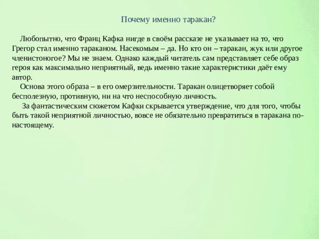 Почему именно таракан?  Любопытно, что Франц Кафка нигде в своём рассказе не указывает на то, что Грегор стал именно тараканом. Насекомым – да. Но кто он – таракан, жук или другое членистоногое? Мы не знаем. Однако каждый читатель сам представляет себе образ героя как максимально неприятный, ведь именно такие характеристики даёт ему автор.  Основа этого образа – в его омерзительности. Таракан олицетворяет собой бесполезную, противную, ни на что неспособную личность.  За фантастическим сюжетом Кафки скрывается утверждение, что для того, чтобы быть такой неприятной личностью, вовсе не обязательно превратиться в таракана по-настоящему.