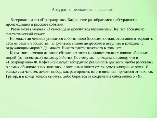 Абсурдная реальность в рассказе  Завершая анализ «Превращения» Кафки, еще раз обратимся к абсурдности происходящих в рассказе событий.  Разве может человек на самом деле проснуться насекомым? Нет, это абсолютно фантастический сюжет.  Но может ли человек упиваться собственною бесполезностью, осознанно отгородить себя от семьи и общества, погрузиться в свою депрессию и вступить в конфликт с окружающим миром? Да, может. Ничего фантастического в этом нет.  Кроме того, именно желание сбежать от этого конфликта толкает вполне обычных людей (не насекомых) на самоубийство. Поэтому мы приходим к выводу, что в «Превращении» Ф. Кафка использует абсурдную реальность для того, чтобы рассказать о самых обыкновенных явлениях, с которыми может столкнуться каждый человек. И только сам человек делает выбор, как реагировать на эти явления: прятаться от них, как Грегор, и в конце концов сгинуть, либо бороться за сохранение собственного «Я».