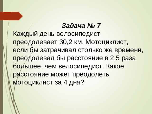 Задача № 7 Каждый день велосипедист преодолевает 30,2 км. Мотоциклист, если бы затрачивал столько же времени, преодолевал бы расстояние в 2,5 раза большее, чем велосипедист. Какое расстояние может преодолеть мотоциклист за 4 дня?