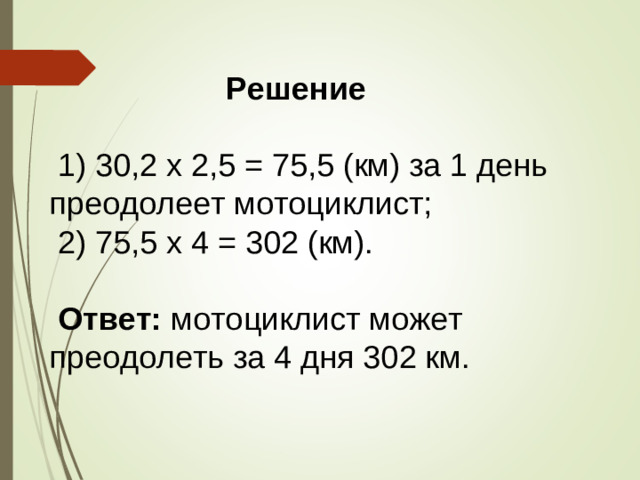 Решение   1) 30,2 х 2,5 = 75,5 (км) за 1 день преодолеет мотоциклист;  2) 75,5 х 4 = 302 (км).  Ответ: мотоциклист может преодолеть за 4 дня 302 км.