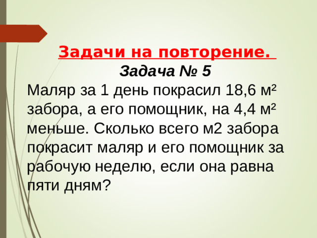 Задачи на повторение. Задача № 5 Маляр за 1 день покрасил 18,6 м² забора, а его помощник, на 4,4 м² меньше. Сколько всего м2 забора покрасит маляр и его помощник за рабочую неделю, если она равна пяти дням?