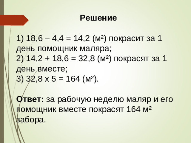 Решение  1) 18,6 – 4,4 = 14,2 (м²) покрасит за 1 день помощник маляра; 2) 14,2 + 18,6 = 32,8 (м²) покрасят за 1 день вместе; 3) 32,8 х 5 = 164 (м²). Ответ: за рабочую неделю маляр и его помощник вместе покрасят 164 м² забора.