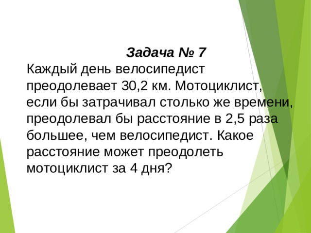 Задача № 7 Каждый день велосипедист преодолевает 30,2 км. Мотоциклист, если бы затрачивал столько же времени, преодолевал бы расстояние в 2,5 раза большее, чем велосипедист. Какое расстояние может преодолеть мотоциклист за 4 дня?