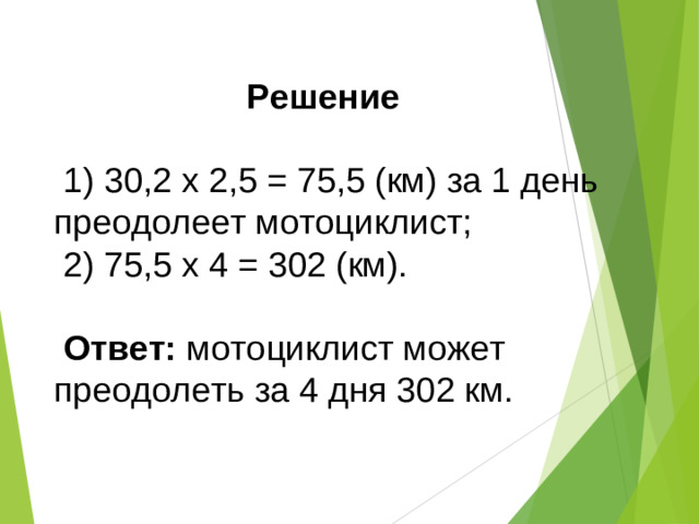 Решение   1) 30,2 х 2,5 = 75,5 (км) за 1 день преодолеет мотоциклист;  2) 75,5 х 4 = 302 (км).  Ответ: мотоциклист может преодолеть за 4 дня 302 км.