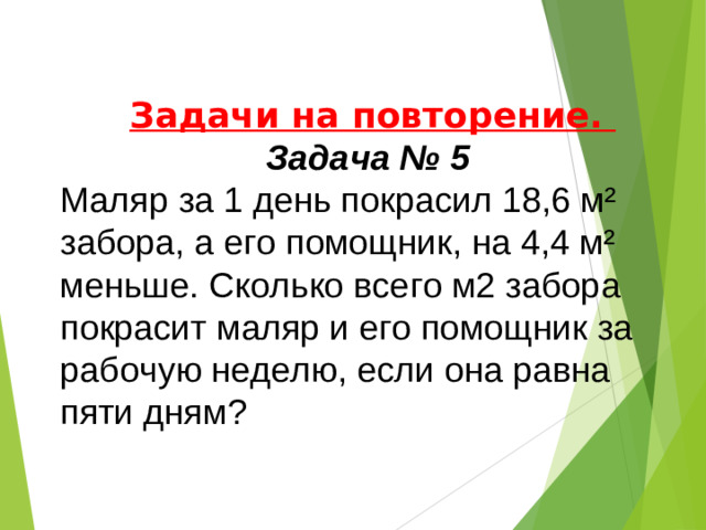 Задачи на повторение. Задача № 5 Маляр за 1 день покрасил 18,6 м² забора, а его помощник, на 4,4 м² меньше. Сколько всего м2 забора покрасит маляр и его помощник за рабочую неделю, если она равна пяти дням?