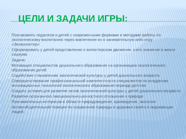 Цели и задачи игры: Познакомить педагогов и детей с современными формами и методами работы по экологическому воспитанию через вовлечение их в занимательную кейс-игру «Эковолонтер» Сформировать у детей представление о волонтерском движении, о его значении в жизни социума Задачи: Мотивация специалистов дошкольного образования на организацию экологического образования детей Содействие становлению экологической культуры у детей дошкольного возраста Совершенствование профессиональной компетентности специалистов по внедрению инновационных технологий экологического образования периода детства Создать условия для развития основ экологической культуры у детей дошкольного возраста Развития осознанного эмоционально-ценностного отношения к природе Познавательных интересов в области природоведения, краеведения, экологии Активной деятельной позиции по сохранению природы и здоровья своего и окружающих людей